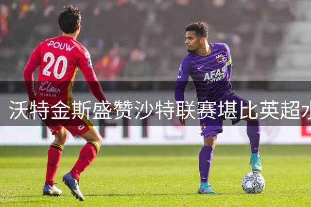 沃特金斯盛赞沙特联赛堪比英超水准